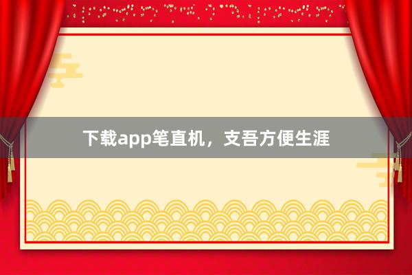 下载app笔直机，支吾方便生涯